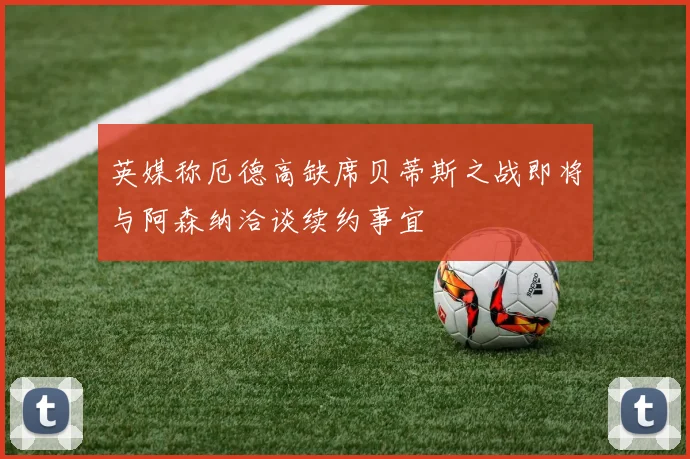 英媒称厄德高缺席贝蒂斯之战即将与阿森纳洽谈续约事宜