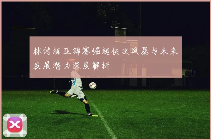 林诗栋亚锦赛崛起快攻风暴与未来发展潜力深度解析