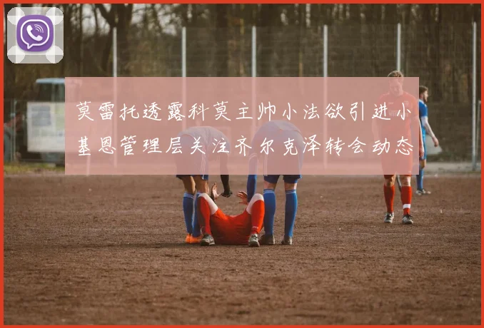 莫雷托透露科莫主帅小法欲引进小基恩管理层关注齐尔克泽转会动态