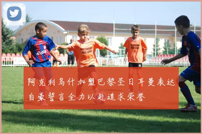 阿克利乌什加盟巴黎圣日耳曼表达自豪誓言全力以赴追求荣誉