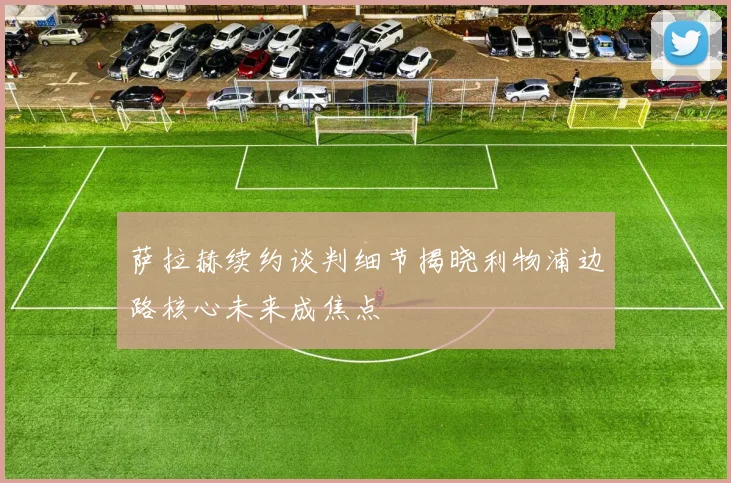 萨拉赫续约谈判细节揭晓利物浦边路核心未来成焦点