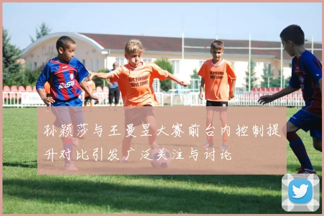 孙颖莎与王曼昱大赛前台内控制提升对比引发广泛关注与讨论