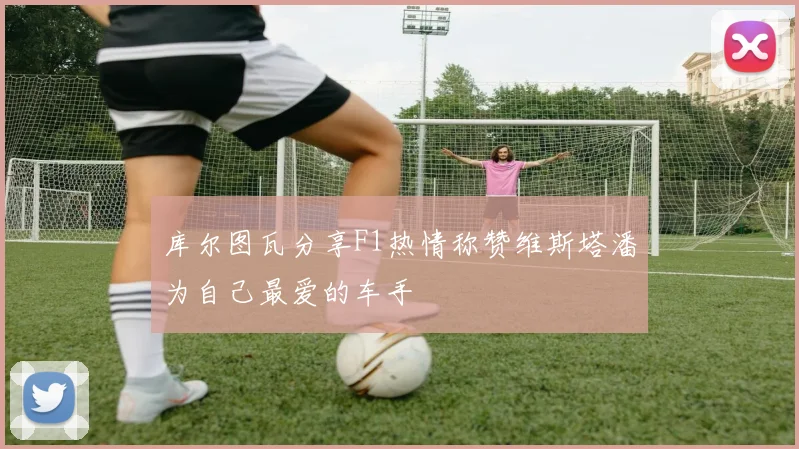 库尔图瓦分享F1热情称赞维斯塔潘为自己最爱的车手