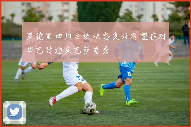 罗德里回归合练状态良好有望在对毕巴时迎来巴萨首秀