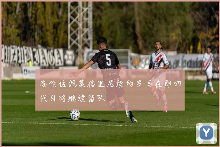 洛伦佐佩莱格里尼续约罗马在即四代目将继续留队