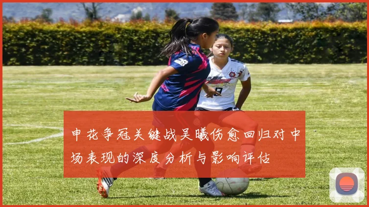 申花争冠关键战吴曦伤愈回归对中场表现的深度分析与影响评估