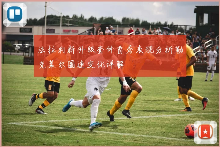 法拉利新升级套件首秀表现分析勒克莱尔圈速变化详解