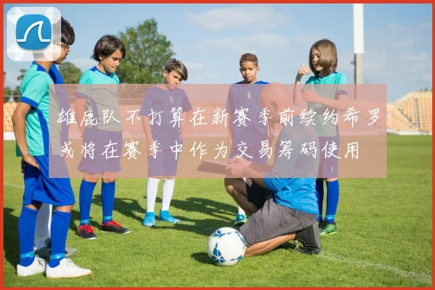 雄鹿队不打算在新赛季前续约希罗或将在赛季中作为交易筹码使用