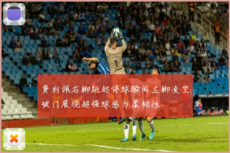 费利佩右脚跳起停球瞬间左脚凌空破门展现超强球感与柔韧性