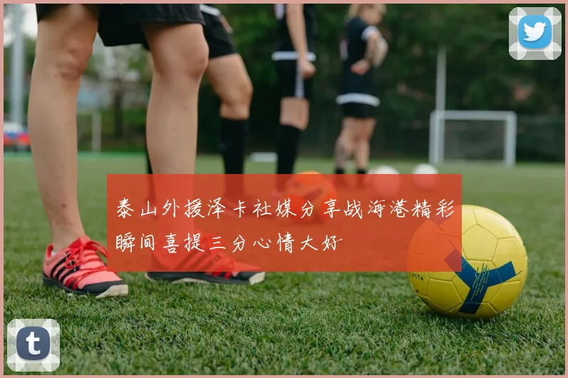 泰山外援泽卡社媒分享战海港精彩瞬间喜提三分心情大好